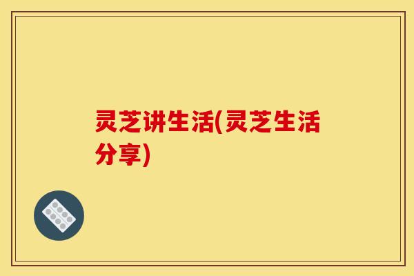灵芝讲生活(灵芝生活分享)
