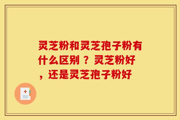 灵芝粉和灵芝孢子粉有什么区别 ?灵芝粉好,还是灵芝孢子粉好