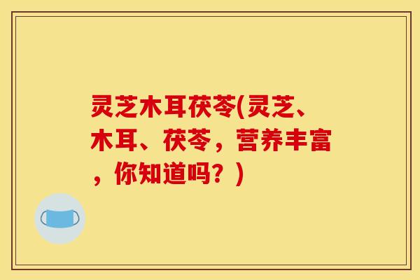 灵芝木耳茯苓(灵芝、木耳、茯苓，营养丰富，你知道吗？)