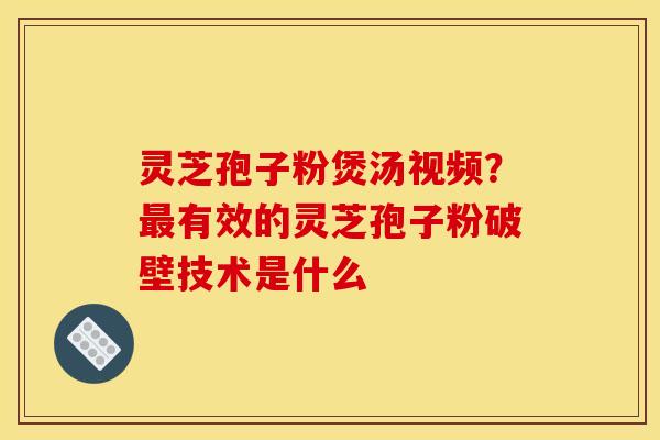 灵芝孢子粉煲汤视频？最有效的灵芝孢子粉破壁技术是什么
