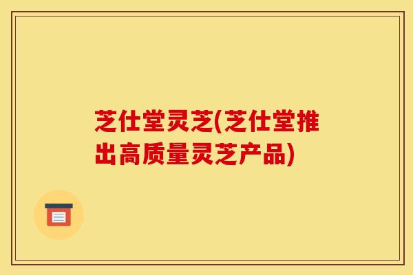 芝仕堂灵芝(芝仕堂推出高质量灵芝产品)