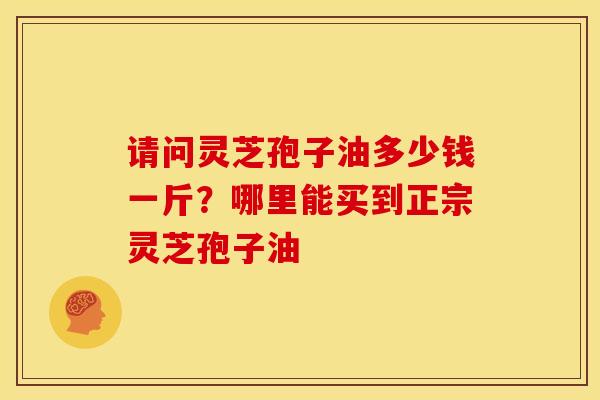 请问灵芝孢子油多少钱一斤?哪里能买到正宗灵芝孢子油