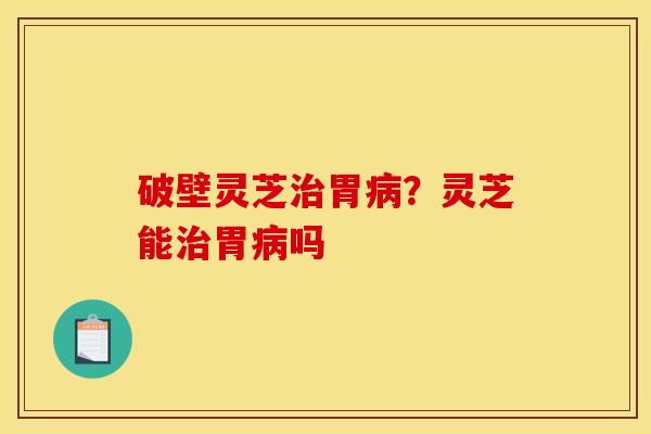 破壁灵芝治胃病？灵芝能治胃病吗