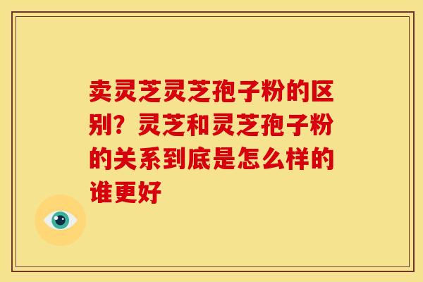 卖灵芝灵芝孢子粉的区别？灵芝和灵芝孢子粉的关系到底是怎么样的谁更好