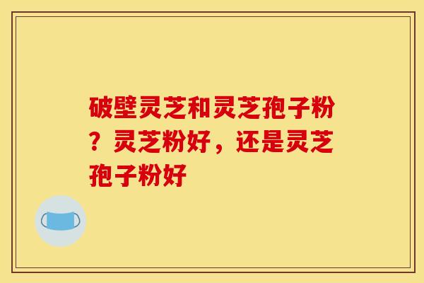 破壁灵芝和灵芝孢子粉？灵芝粉好，还是灵芝孢子粉好