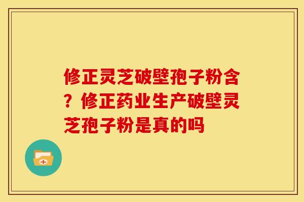 修正灵芝破壁孢子粉含？修正药业生产破壁灵芝孢子粉是真的吗