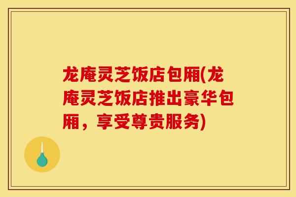 龙庵灵芝饭店包厢(龙庵灵芝饭店推出豪华包厢,享受尊贵服务)