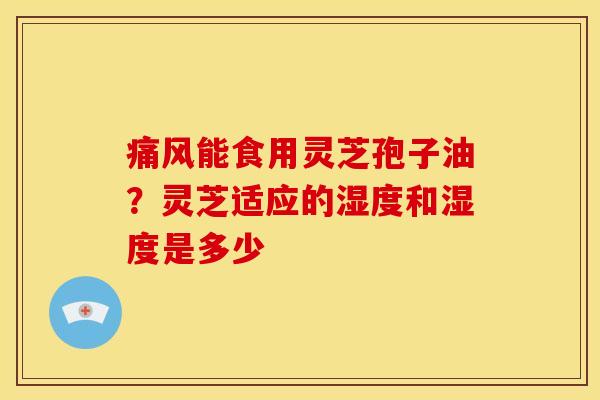 痛风能食用灵芝孢子油?灵芝适应的湿度和湿度是多少