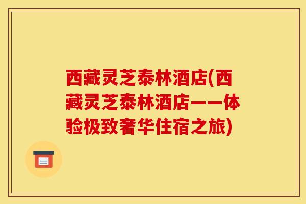 西藏灵芝泰林酒店(西藏灵芝泰林酒店——体验极致奢华住宿之旅)