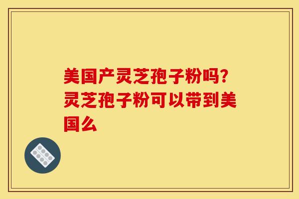 美国产灵芝孢子粉吗？灵芝孢子粉可以带到美国么