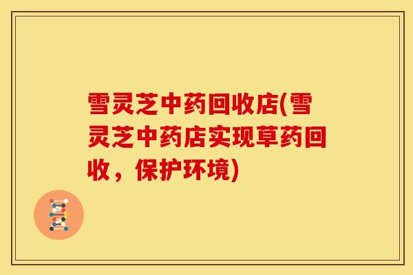 雪灵芝中药回收店(雪灵芝中药店实现草药回收，保护环境)