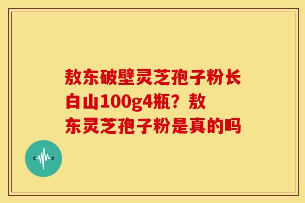 敖东破壁灵芝孢子粉长白山100g4瓶?敖东灵芝孢子粉是真的吗