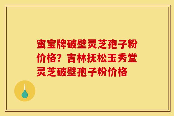 蜜宝牌破壁灵芝孢子粉价格?吉林抚松玉秀堂灵芝破壁孢子粉价格