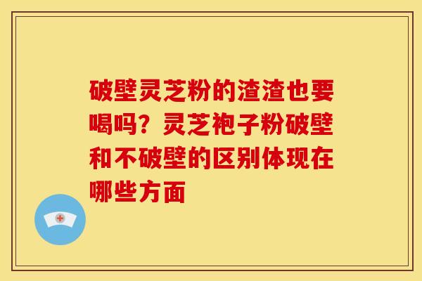 破壁灵芝粉的渣渣也要喝吗?灵芝袍子粉破壁和不破壁的区别体现在哪些方面