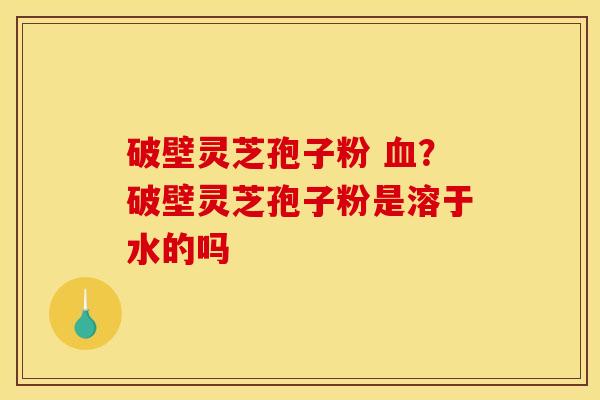 破壁灵芝孢子粉 血?破壁灵芝孢子粉是溶于水的吗