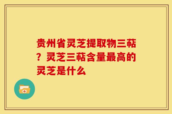 贵州省灵芝提取物三萜?灵芝三萜含量最高的灵芝是什么