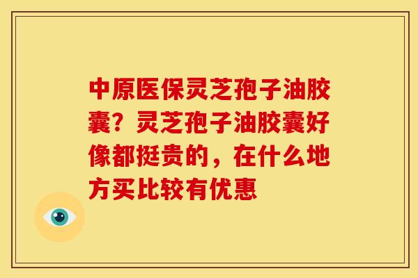 中原医保灵芝孢子油胶囊?灵芝孢子油胶囊好像都挺贵的,在什么地方买比较有优惠