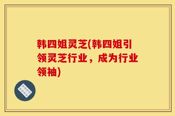 韩四姐灵芝(韩四姐引领灵芝行业,成为行业领袖)