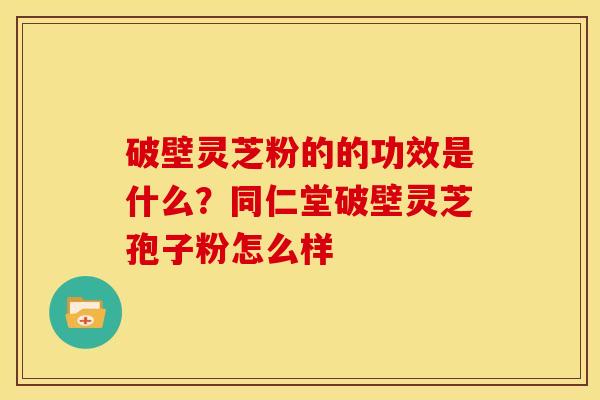 破壁灵芝粉的的功效是什么?同仁堂破壁灵芝孢子粉怎么样