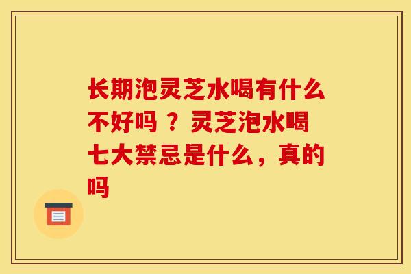 长期泡灵芝水喝有什么不好吗 ？灵芝泡水喝七大禁忌是什么，真的吗