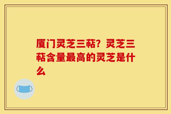 厦门灵芝三萜?灵芝三萜含量最高的灵芝是什么