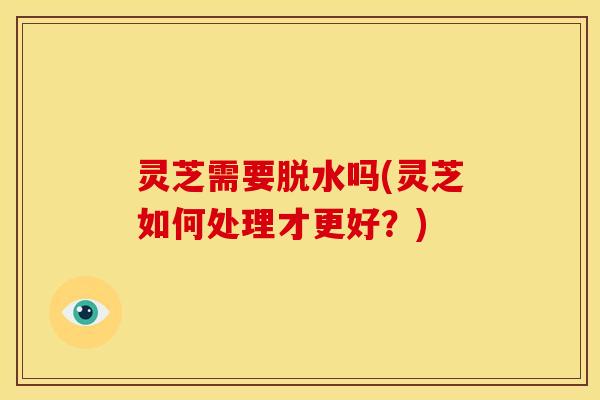 灵芝需要脱水吗(灵芝如何处理才更好?)