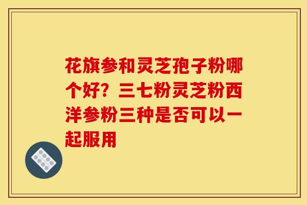 花旗参和灵芝孢子粉哪个好?三七粉灵芝粉西洋参粉三种是否可以一起服用