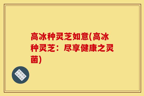 高冰种灵芝如意(高冰种灵芝:尽享健康之灵菌)
