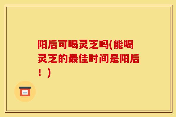 阳后可喝灵芝吗(能喝灵芝的最佳时间是阳后!)