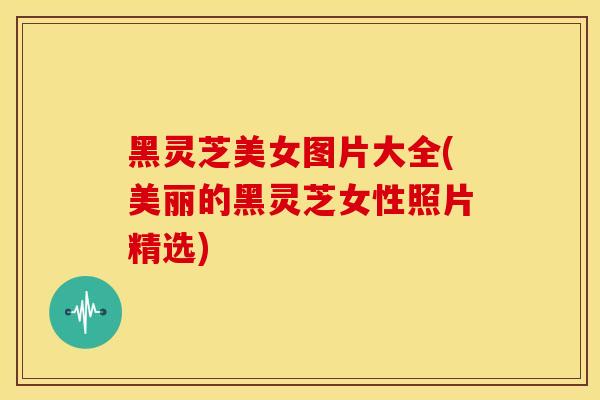黑灵芝美女图片大全(美丽的黑灵芝女性照片精选)