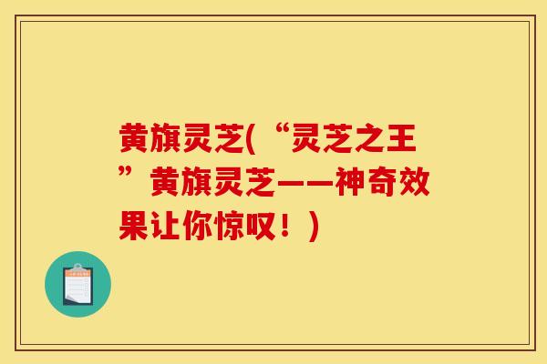 黄旗灵芝(“灵芝之王”黄旗灵芝——神奇效果让你惊叹!)