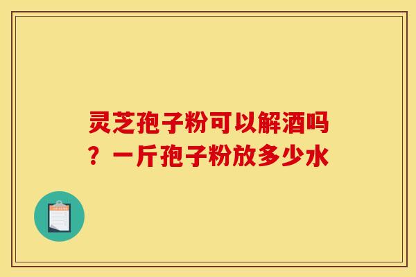 灵芝孢子粉可以解酒吗?一斤孢子粉放多少水