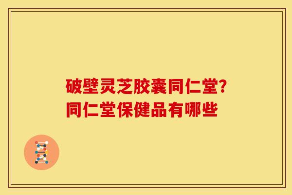 破壁灵芝胶囊同仁堂?同仁堂保健品有哪些