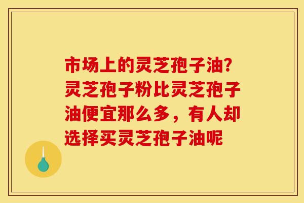 市场上的灵芝孢子油?灵芝孢子粉比灵芝孢子油便宜那么多,有人却选择买灵芝孢子油呢