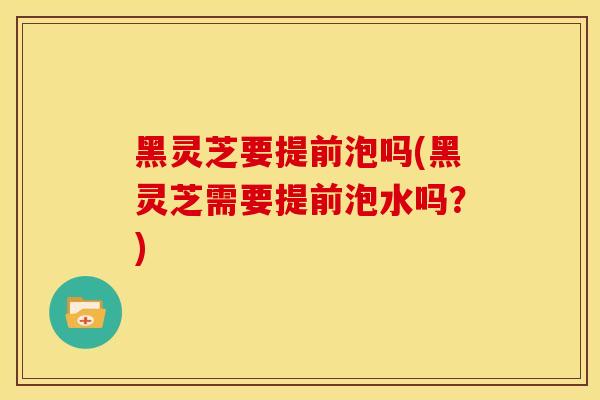黑灵芝要提前泡吗(黑灵芝需要提前泡水吗?)