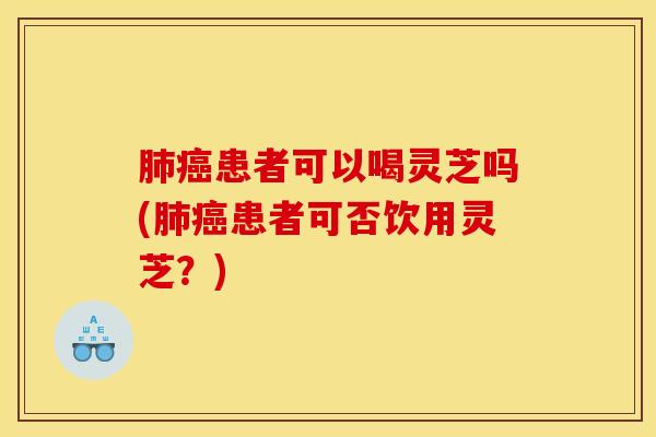 肺癌患者可以喝灵芝吗(肺癌患者可否饮用灵芝?)