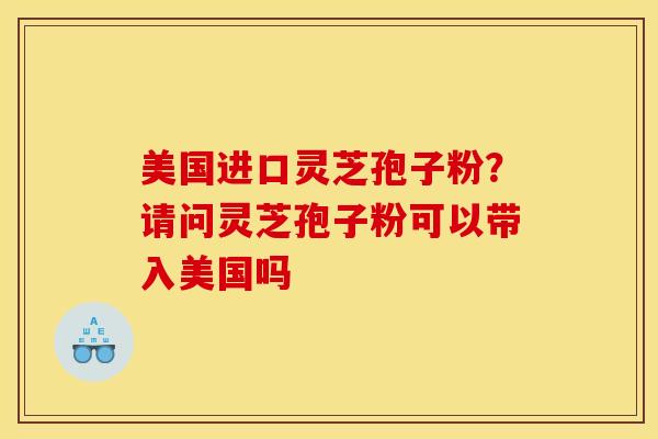美国进口灵芝孢子粉?请问灵芝孢子粉可以带入美国吗