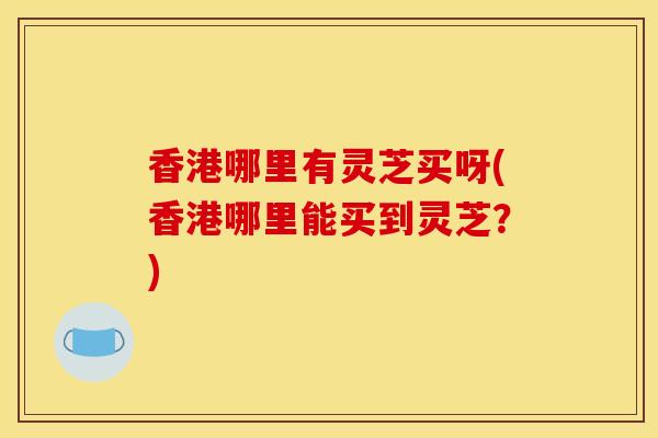香港哪里有灵芝买呀(香港哪里能买到灵芝?)