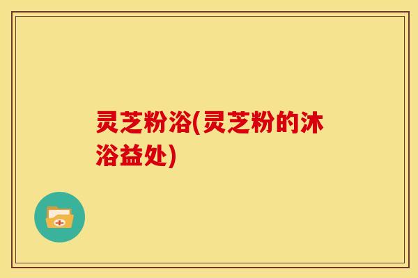 灵芝粉浴(灵芝粉的沐浴益处)