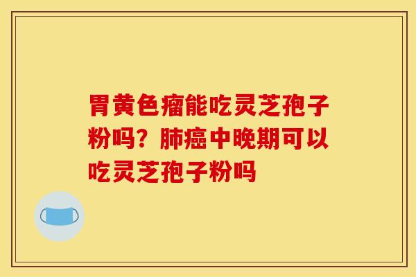 胃黄色瘤能吃灵芝孢子粉吗?肺癌中晚期可以吃灵芝孢子粉吗