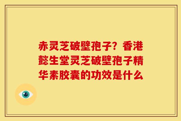 赤灵芝破壁孢子?香港懿生堂灵芝破壁孢子精华素胶囊的功效是什么