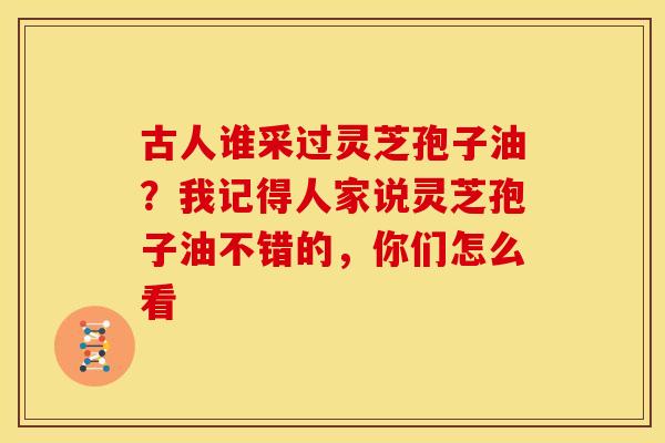 古人谁采过灵芝孢子油?我记得人家说灵芝孢子油不错的,你们怎么看