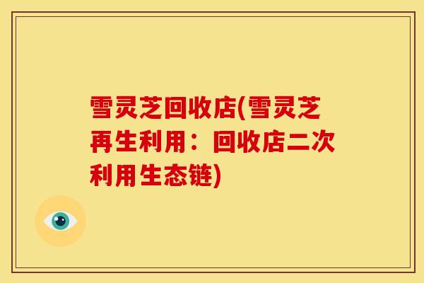 雪灵芝回收店(雪灵芝再生利用:回收店二次利用生态链)