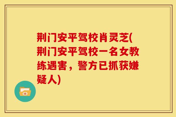 荆门安平驾校肖灵芝(荆门安平驾校一名女教练遇害,警方已抓获嫌疑人)