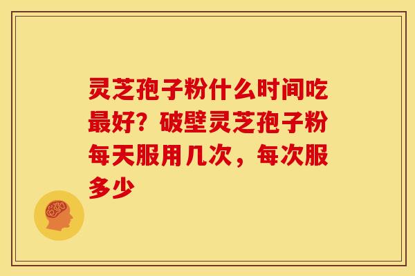 灵芝孢子粉什么时间吃最好?破壁灵芝孢子粉每天服用几次,每次服多少