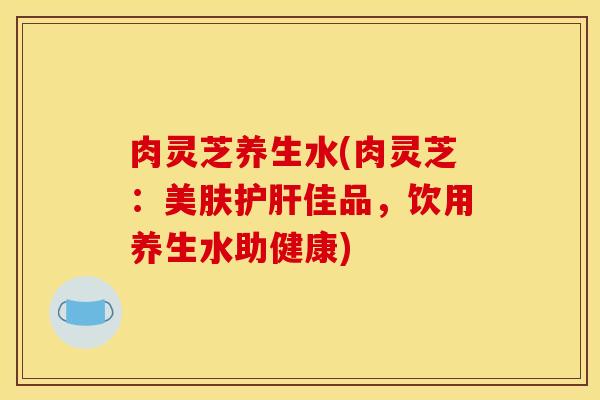 肉灵芝养生水(肉灵芝:美肤护肝佳品,饮用养生水助健康)
