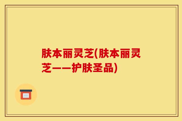 肤本丽灵芝(肤本丽灵芝——护肤圣品)