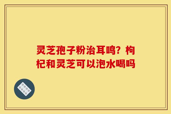 灵芝孢子粉治耳鸣?枸杞和灵芝可以泡水喝吗