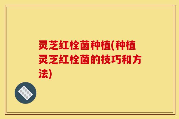 灵芝红栓菌种植(种植灵芝红栓菌的技巧和方法)