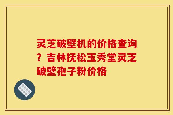 灵芝破壁机的价格查询?吉林抚松玉秀堂灵芝破壁孢子粉价格